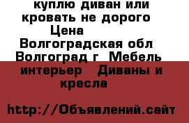 куплю диван или кровать не дорого › Цена ­ 3 000 - Волгоградская обл., Волгоград г. Мебель, интерьер » Диваны и кресла   